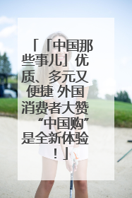 「中国那些事儿」优质、多元又便捷 外国消费者大赞“中国购”是全新体验！