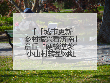 「城市更新· 乡村振兴看济南」章丘“硬核逆袭” 小山村转型网红打卡地