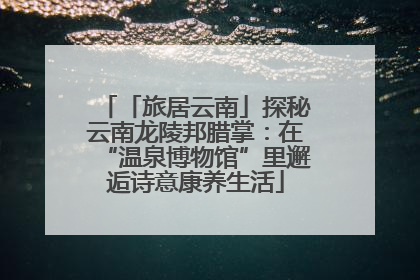 「旅居云南」探秘云南龙陵邦腊掌：在“温泉博物馆”里邂逅诗意康养生活