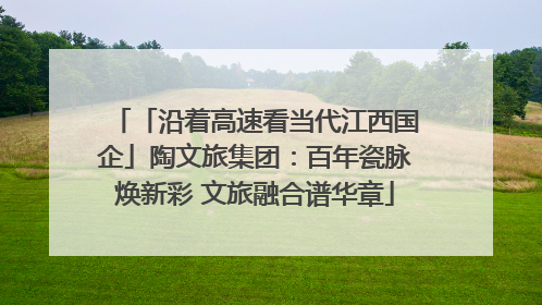 「沿着高速看当代江西国企」陶文旅集团：百年瓷脉焕新彩 文旅融合谱华章