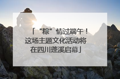 “粽”情过端午！这场主题文化活动将在四川蓬溪启幕