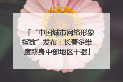 “中国城市网络形象指数”发布：长春多维度跻身中部地区十强