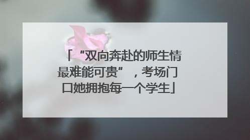 “双向奔赴的师生情最难能可贵”，考场门口她拥抱每一个学生