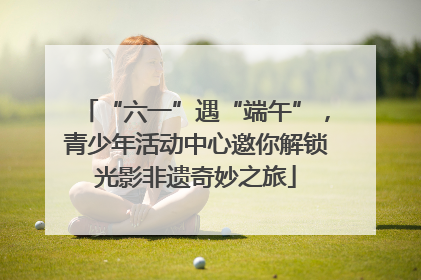 “六一”遇“端午”，青少年活动中心邀你解锁光影非遗奇妙之旅