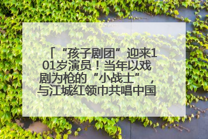 “孩子剧团”迎来101岁演员！当年以戏剧为枪的“小战士”，与江城红领巾共唱中国少年先锋队队歌