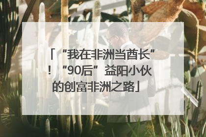 “我在非洲当酋长”！“90后”益阳小伙的创富非洲之路