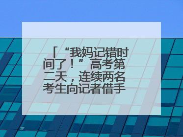 “我妈记错时间了！”高考第二天，连续两名考生向记者借手机联系家长