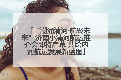 “潮涌清河·航聚未来”济南小清河航运推介会即将启幕 共绘内河航运发展新蓝图