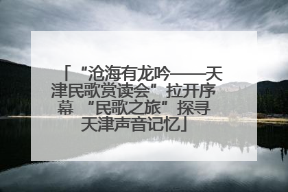 “沧海有龙吟——天津民歌赏读会”拉开序幕 “民歌之旅”探寻天津声音记忆