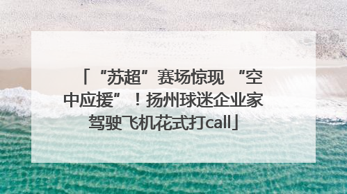 “苏超”赛场惊现 “空中应援”！扬州球迷企业家驾驶飞机花式打call