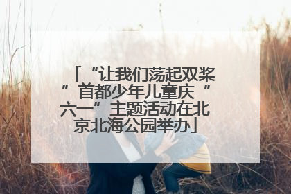 “让我们荡起双桨”首都少年儿童庆“六一”主题活动在北京北海公园举办