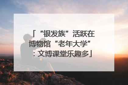 “银发族”活跃在博物馆“老年大学”：文博课堂乐趣多