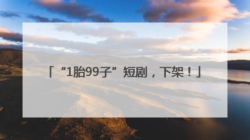 “1胎99子”短剧，下架！