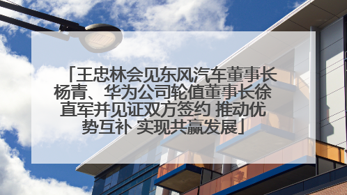 王忠林会见东风汽车董事长杨青、华为公司轮值董事长徐直军并见证双方签约 推动优势互补 实现共赢发展