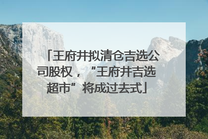 王府井拟清仓吉选公司股权，“王府井吉选超市”将成过去式