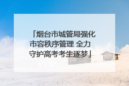烟台市城管局强化市容秩序管理 全力守护高考考生逐梦