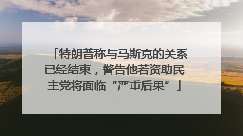 特朗普称与马斯克的关系已经结束，警告他若资助民主党将面临“严重后果”