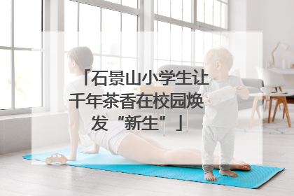 石景山小学生让千年茶香在校园焕发“新生”