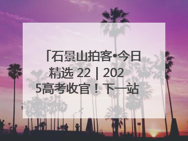 石景山拍客•今日精选 22｜2025高考收官！下一站，向未来！