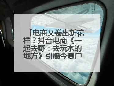 电商又卷出新花样？抖音电商《一起去野：去玩水的地方》引爆今夏户外运动种草热潮