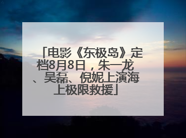 电影《东极岛》定档8月8日，朱一龙、吴磊、倪妮上演海上极限救援