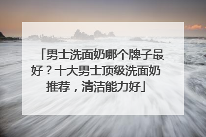 男士洗面奶哪个牌子最好？十大男士顶级洗面奶推荐，清洁能力好