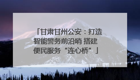甘肃甘州公安：打造智能警务前沿哨 搭建便民服务“连心桥”