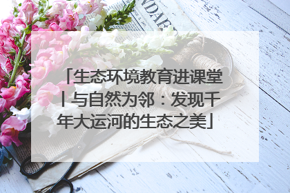 生态环境教育进课堂丨与自然为邻：发现千年大运河的生态之美