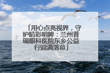 用心点亮视界，守护睛彩明眸：兰州普瑞眼科医院东乡公益行圆满落幕