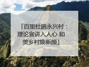 百里杜鹃永兴村：理论宣讲入人心 和美乡村焕新颜