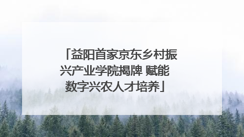 益阳首家京东乡村振兴产业学院揭牌 赋能数字兴农人才培养