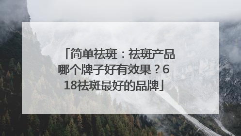 简单祛斑：祛斑产品哪个牌子好有效果？618祛斑最好的品牌