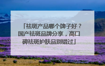 祛斑产品哪个牌子好？国产祛斑品牌分享，高口碑祛斑护肤品别错过