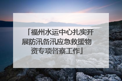 福州水运中心扎实开展防汛备汛应急救援物资专项督察工作