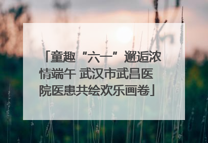童趣“六一”邂逅浓情端午 武汉市武昌医院医患共绘欢乐画卷