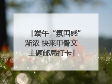 端午“氛围感”渐浓 快来甲骨文主题邮局打卡