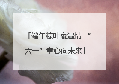 端午粽叶裹温情 “六一”童心向未来