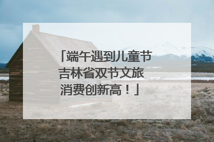 端午遇到儿童节 吉林省双节文旅消费创新高！