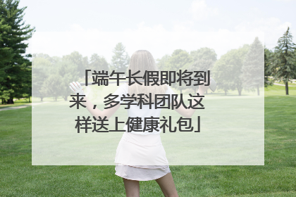 端午长假即将到来，多学科团队这样送上健康礼包