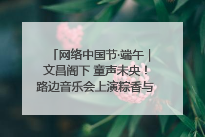 网络中国节·端午｜文昌阁下 童声未央！路边音乐会上演粽香与童真的诗意交响