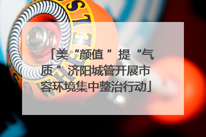 美“颜值 ”提“气质 ”济阳城管开展市容环境集中整治行动