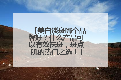 美白淡斑哪个品牌好？什么产品可以有效祛斑，斑点肌的热门之选！