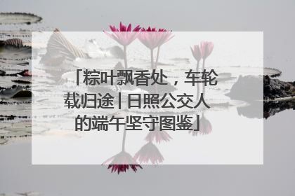 粽叶飘香处，车轮载归途│日照公交人的端午坚守图鉴