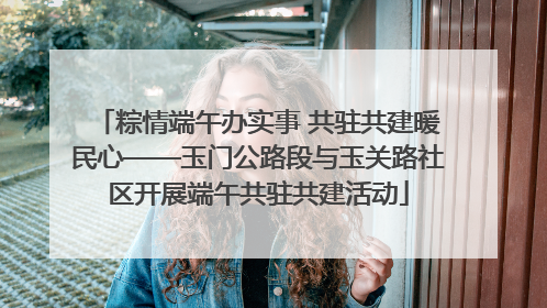 粽情端午办实事 共驻共建暖民心——玉门公路段与玉关路社区开展端午共驻共建活动