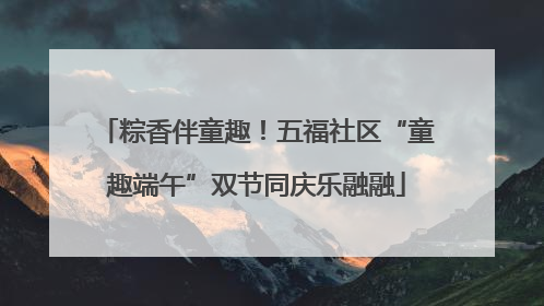 粽香伴童趣！五福社区“童趣端午”双节同庆乐融融