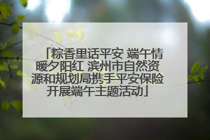 粽香里话平安 端午情暖夕阳红 滨州市自然资源和规划局携手平安保险开展端午主题活动