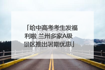 给中高考考生发福利啦 兰州多家A级景区推出暑期优惠
