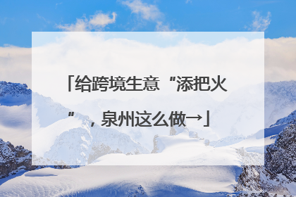 给跨境生意“添把火”，泉州这么做→