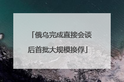 俄乌完成直接会谈后首批大规模换俘