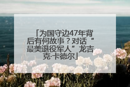 为国守边47年背后有何故事？对话“最美退役军人”龙吉克·卡德尔